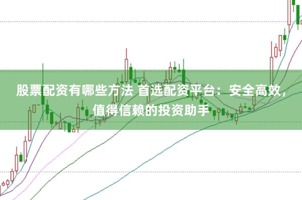 股票配资有哪些方法 首选配资平台：安全高效，值得信赖的投资助手