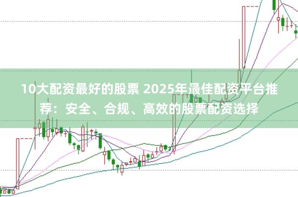 10大配资最好的股票 2025年最佳配资平台推荐：安全、合规、高效的股票配资选择