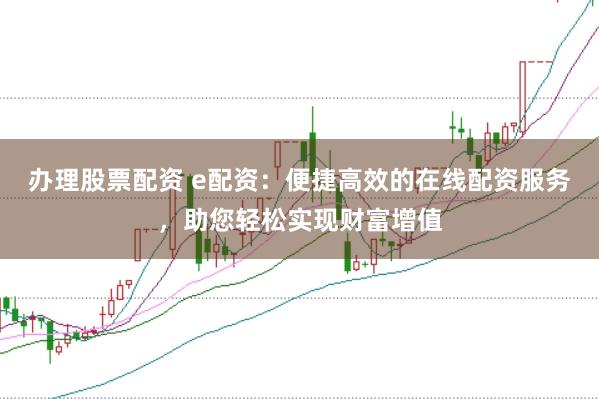 办理股票配资 e配资:便捷高效的在线配资服务,助您轻松实现财富增值