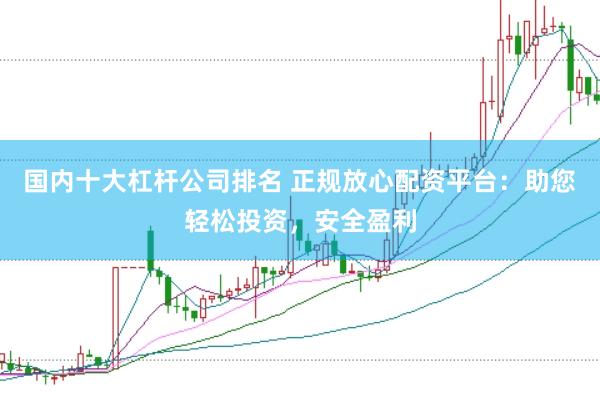 国内十大杠杆公司排名 正规放心配资平台：助您轻松投资，安全盈利