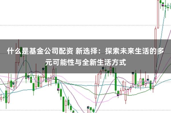 什么是基金公司配资 新选择：探索未来生活的多元可能性与全新生活方式