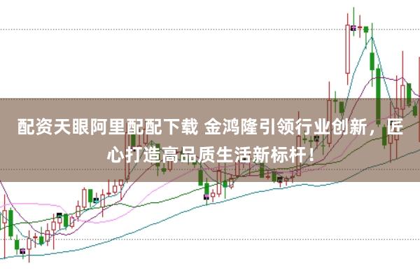 配资天眼阿里配配下载 金鸿隆引领行业创新，匠心打造高品质生活新标杆！