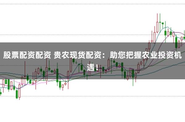 股票配资配资 贵农现货配资：助您把握农业投资机遇！