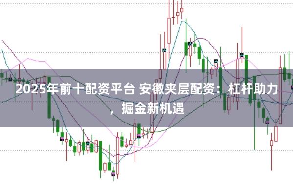 2025年前十配资平台 安徽夹层配资：杠杆助力，掘金新机遇