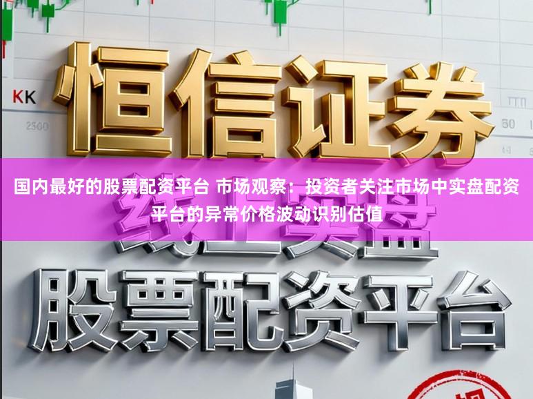 国内最好的股票配资平台 市场观察：投资者关注市场中实盘配资平台的异常价格波动识别估值