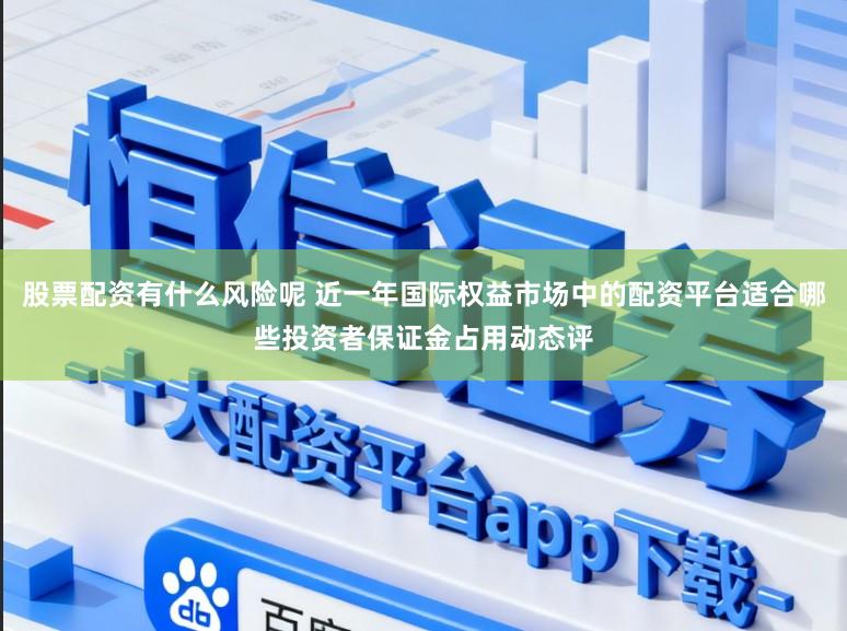 股票配资有什么风险呢 近一年国际权益市场中的配资平台适合哪些投资者保证金占用动态评