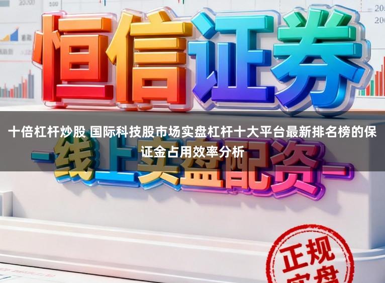 十倍杠杆炒股 国际科技股市场实盘杠杆十大平台最新排名榜的保证金占用效率分析