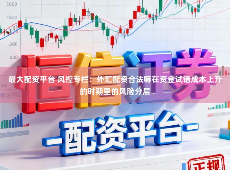 最大配资平台 风控专栏：外汇配资合法嘛在资金试错成本上升的时期里的风险分层