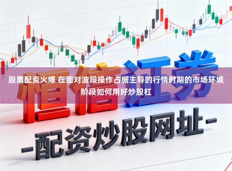股票配资火爆 在面对波段操作占据主导的行情时期的市场环境阶段如何用好炒股杠