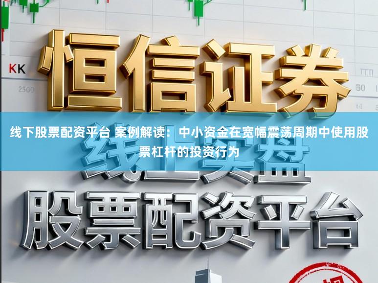 线下股票配资平台 案例解读:中小资金在宽幅震荡周期中使用股票杠杆的投资行为