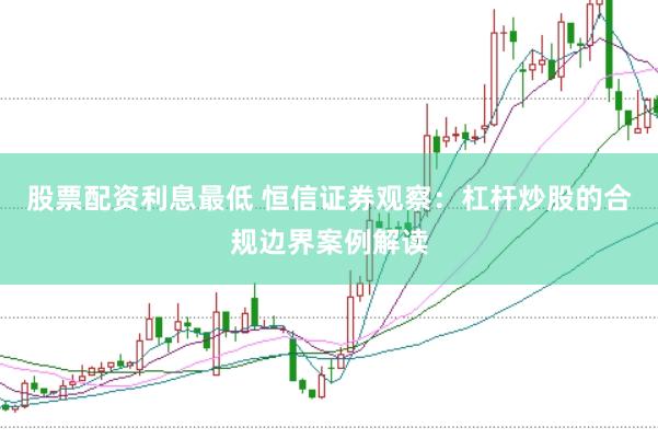 股票配资利息最低 恒信证券观察：杠杆炒股的合规边界案例解读