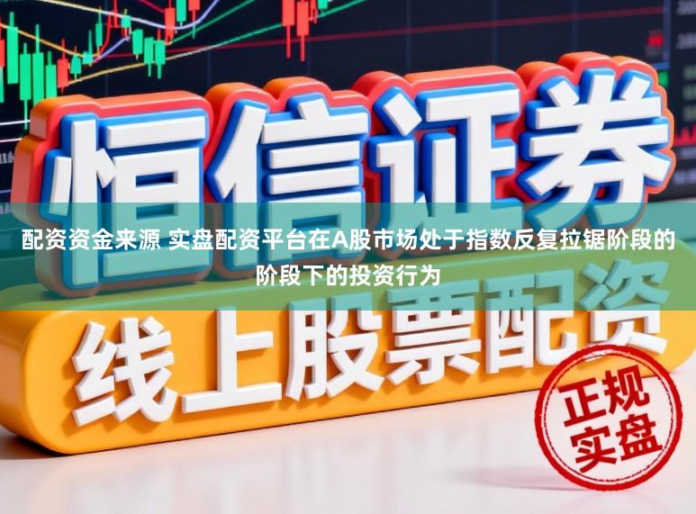 配资资金来源 实盘配资平台在A股市场处于指数反复拉锯阶段的阶段下的投资行为