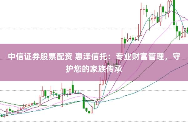 中信证券股票配资 惠泽信托:专业财富管理,守护您的家族传承
