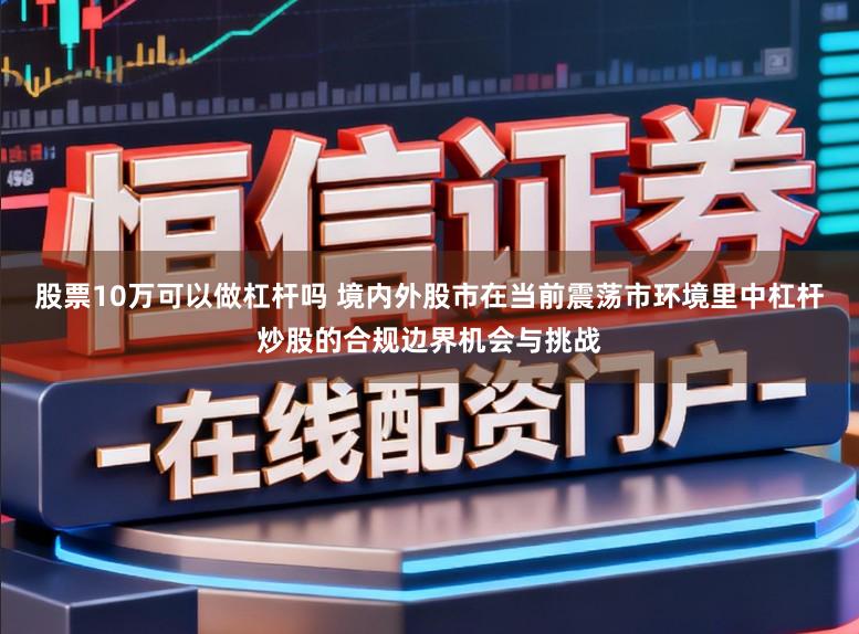 股票10万可以做杠杆吗 境内外股市在当前震荡市环境里中杠杆炒股的合规边界机会与挑战