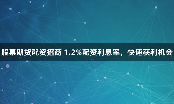 股票期货配资招商 1.2%配资利息率，快速获利机会