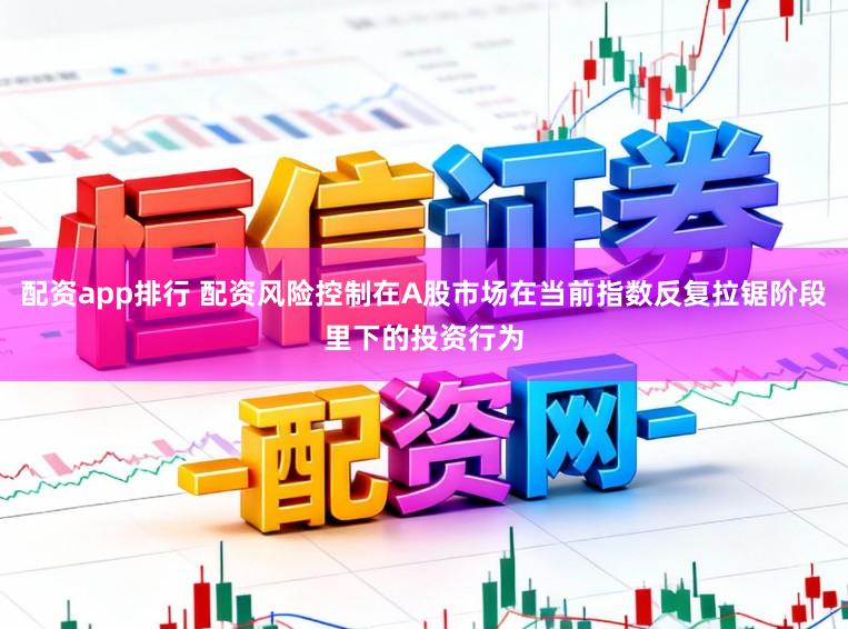 配资app排行 配资风险控制在A股市场在当前指数反复拉锯阶段里下的投资行为