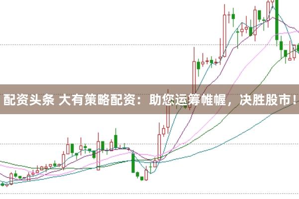 配资头条 大有策略配资：助您运筹帷幄，决胜股市！